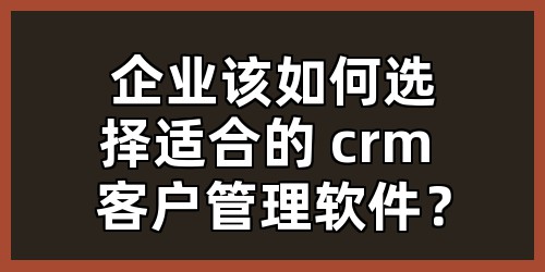 企业该如何选择适合的 crm 客户管理软件？